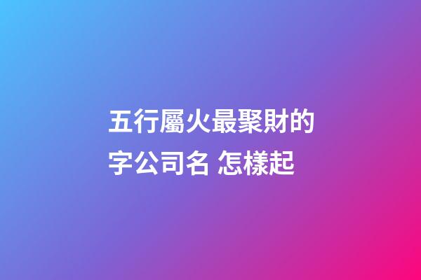 五行屬火最聚財的字公司名 怎樣起-第1張-公司起名-玄機派